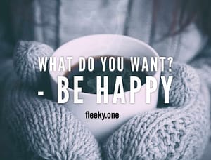 Be Happy? What do you want or need? Hapiness is of another order. It is attitude